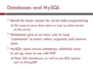 Databases and MySQL
 Recall the basic reason for server-side programming
 We need to store client data or look up data stored
on the server
 Databases give us an easy way to issue
“commands” to insert, select, organize, and remove
data
 MySQL: open-source database, relatively easy
to set up, easy to use with PHP
 Other SQL databases, as well as non-SQL options
such as MongoDB
 