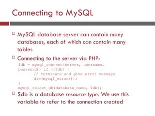 Connecting to MySQL
 MySQL database server can contain many
databases, each of which can contain many
tables
 Connecting to the server via PHP:
$db = mysql_connect(server, username,
password); if (!$db) {
// terminate and give error message
die(mysql_error());
}
mysql_select_db(database_name, $db);
 $db is a database resource type. We use this
variable to refer to the connection created
 