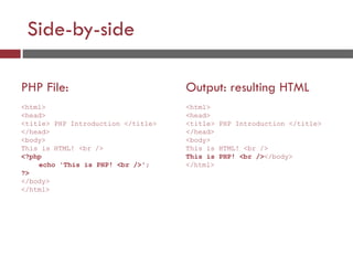 Side-by-side
PHP File:
<html>
<head>
<title> PHP Introduction </title>
</head>
<body>
This is HTML! <br />
<?php
echo 'This is PHP! <br />';
?>
</body>
</html>
Output: resulting HTML
<html>
<head>
<title> PHP Introduction </title>
</head>
<body>
This is HTML! <br />
This is PHP! <br /></body>
</html>
 