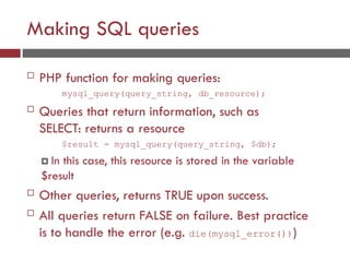 Making SQL queries
 PHP function for making queries:
mysql_query(query_string, db_resource);
 Queries that return information, such as
SELECT: returns a resource
$result = mysql_query(query_string, $db);
 In this case, this resource is stored in the variable
$result
 Other queries, returns TRUE upon success.
 All queries return FALSE on failure. Best practice
is to handle the error (e.g. die(mysql_error()))
 