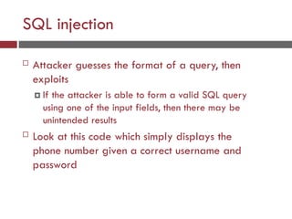 SQL injection
 Attacker guesses the format of a query, then
exploits
 If the attacker is able to form a valid SQL query
using one of the input fields, then there may be
unintended results
 Look at this code which simply displays the
phone number given a correct username and
password
 