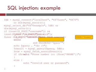 SQL injection: example
$db = mysql_connect("localhost", "6470user", "6470")
or die(mysql_error());
mysql_select_db("6470example", $db) or
die(mysql_error());
if (isset($_POST["username"]) &&
isset($_POST["password"])) {
$user = $_POST["username"];
$pass = $_POST["password"];
$query = "SELECT PHONE FROM userinfo
WHERE
and PASSWORD='$pass'";
echo $query . "<br />";
$result = mysql_query($query, $db);
$row = mysql_fetch_assoc($result);
if ($row) {
USER='$user'
echo "Phone number is: {$row['PHONE']}";
}
else {
echo "Invalid user or password";
}
}
 