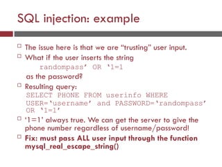 SQL injection: example
 The issue here is that we are “trusting” user input.
 What if the user inserts the string
randompass’ OR ‘1=1
as the password?
 Resulting query:
SELECT PHONE FROM userinfo WHERE
USER=‘username’ and PASSWORD=‘randompass’
OR ‘1=1’
 ‘1=1’ always true. We can get the server to give the
phone number regardless of username/password!
 Fix: must pass ALL user input through the function
mysql_real_escape_string()
 