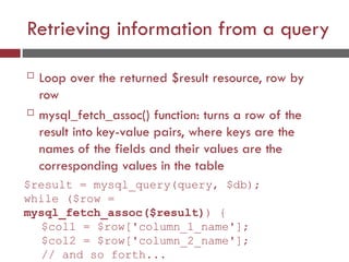 Retrieving information from a query
 Loop over the returned $result resource, row by
row
 mysql_fetch_assoc() function: turns a row of the
result into key-value pairs, where keys are the
names of the fields and their values are the
corresponding values in the table
$result = mysql_query(query, $db);
while ($row =
mysql_fetch_assoc($result)) {
$col1 = $row['column_1_name'];
$col2 = $row['column_2_name'];
// and so forth...
 