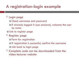 A registration-login example
 Login page
 Check username and password
 If already logged in (use sessions!), welcome the user
by name
 Link to register page
 Register page
 Form for registration
 If registration is successful, confirm the username
 Link back to login page
 Complete code can be downloaded from the
video lectures website
 