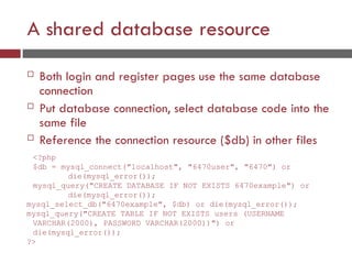 A shared database resource
 Both login and register pages use the same database
connection
 Put database connection, select database code into the
same file
 Reference the connection resource ($db) in other files
<?php
$db = mysql_connect("localhost", "6470user", "6470") or
die(mysql_error());
mysql_query("CREATE DATABASE IF NOT EXISTS 6470example") or
die(mysql_error());
mysql_select_db("6470example", $db) or die(mysql_error());
mysql_query("CREATE TABLE IF NOT EXISTS users (USERNAME
VARCHAR(2000), PASSWORD VARCHAR(2000))") or
die(mysql_error());
?>
 