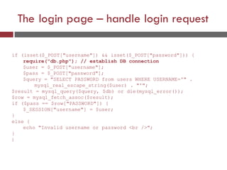 The login page – handle login request
if (isset($_POST["username"]) && isset($_POST["password"])) {
require("db.php"); // establish DB connection
$user = $_POST["username"];
$pass = $_POST["password"];
$query = "SELECT PASSWORD from users WHERE USERNAME='" .
mysql_real_escape_string($user) . "'";
$result = mysql_query($query, $db) or die(mysql_error());
$row = mysql_fetch_assoc($result);
if ($pass == $row["PASSWORD"]) {
$_SESSION["username"] = $user;
}
else {
echo "Invalid username or password <br />";
}
}
 