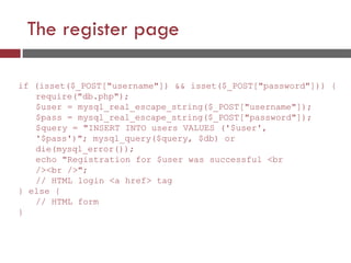 The register page
if (isset($_POST["username"]) && isset($_POST["password"])) {
require("db.php");
$user = mysql_real_escape_string($_POST["username"]);
$pass = mysql_real_escape_string($_POST["password"]);
$query = "INSERT INTO users VALUES ('$user',
'$pass')"; mysql_query($query, $db) or
die(mysql_error());
echo "Registration for $user was successful <br
/><br />";
// HTML login <a href> tag
} else {
// HTML form
}
 