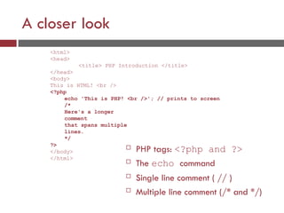 A closer look
 PHP tags: <?php and ?>
 The echo command
 Single line comment ( // )
 Multiple line comment (/* and */)
<html>
<head>
<title> PHP Introduction </title>
</head>
<body>
This is HTML! <br />
<?php
echo 'This is PHP! <br />'; // prints to screen
/*
Here's a longer
comment
that spans multiple
lines.
*/
?>
</body>
</html>
 