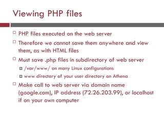 Viewing PHP files
 PHP files executed on the web server
 Therefore we cannot save them anywhere and view
them, as with HTML files
 Must save .php files in subdirectory of web server
 /var/www/ on many Linux configurations
 www directory of your user directory on Athena
 Make call to web server via domain name
(google.com), IP address (72.26.203.99), or localhost
if on your own computer
 