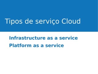 Tipos de serviço Cloud
Infrastructure as a service
Platform as a service

 