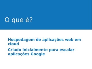 O que é?
Hospedagem de aplicações web em
cloud
Criado inicialmente para escalar
aplicações Google

 