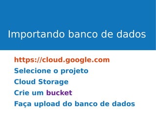 Importando banco de dados
https://cloud.google.com
Selecione o projeto
Cloud Storage
Crie um bucket
Faça upload do banco de dados

 