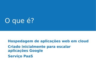 O que é?
Hospedagem de aplicações web em cloud
Criado inicialmente para escalar
aplicações Google
Serviço PaaS

 