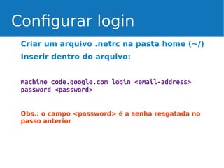 Configurar login
Criar um arquivo .netrc na pasta home (~/)
Inserir dentro do arquivo:
machine code.google.com login <email-address>
password <password>
Obs.: o campo <password> é a senha resgatada no
passo anterior

 