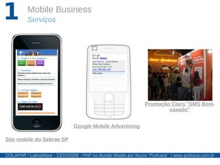 1         Mobile Business
          Serviços




                                                                 Promoção Claro "SMS Bem-
                                                                         casado"


                               Google Mobile Advertising

Site mobile do Sebrae SP


COLAPHP / LatinoWare - 23/10/2009 - PHP no Mundo Mobile por Bruno "PorKaria" / www.porkaria.com.br
 
