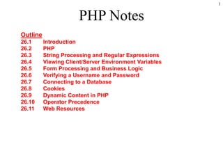 1


                                                PHP Notes
     Outline
     26.1           Introduction
     26.2           PHP
     26.3           String Processing and Regular Expressions
     26.4           Viewing Client/Server Environment Variables
     26.5           Form Processing and Business Logic
     26.6           Verifying a Username and Password
     26.7           Connecting to a Database
     26.8           Cookies
     26.9           Dynamic Content in PHP
     26.10          Operator Precedence
     26.11          Web Resources




2003 Prentice Hall, Inc. All rights reserved.
 