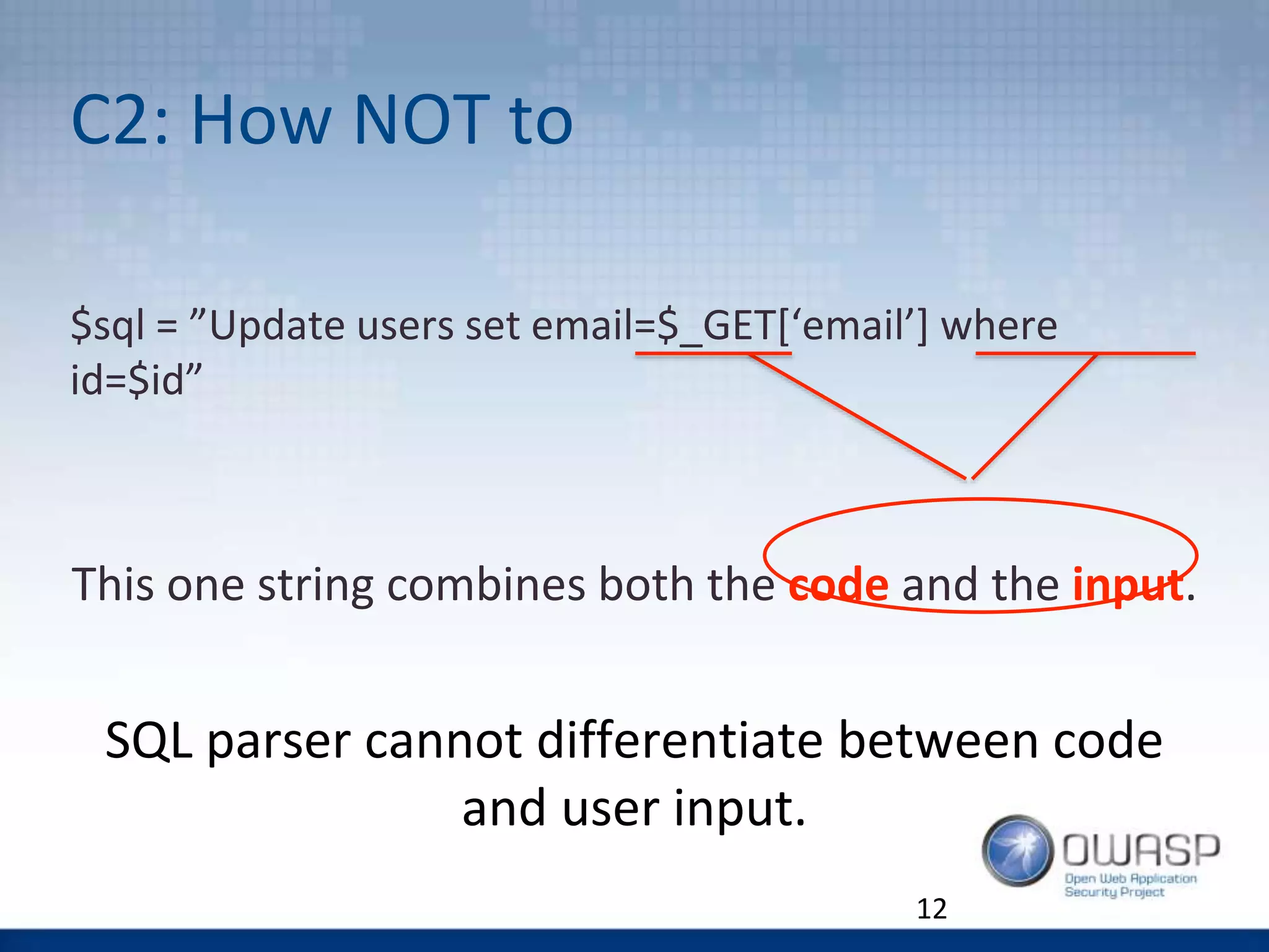 C2: How NOT to
$sql = ”Update users set email=$_GET[‘email’] where
id=$id”
This one string combines both the code and the input.
SQL parser cannot differentiate between code
and user input.
12
 