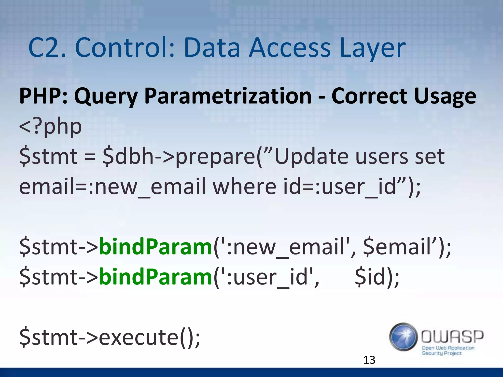 C2. Control: Data Access Layer
13
PHP: Query Parametrization - Correct Usage
<?php
$stmt = $dbh->prepare(”Update users set
email=:new_email where id=:user_id”);
$stmt->bindParam(':new_email', $email’);
$stmt->bindParam(':user_id', $id);
$stmt->execute();
 
