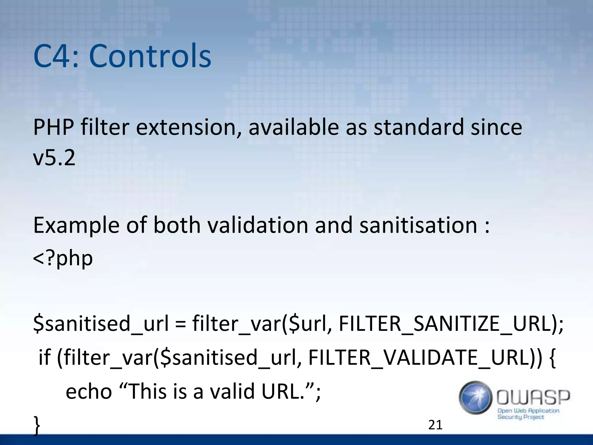 C4: Controls
21
PHP filter extension, available as standard since
v5.2
Example of both validation and sanitisation :
<?php
$sanitised_url = filter_var($url, FILTER_SANITIZE_URL);
if (filter_var($sanitised_url, FILTER_VALIDATE_URL)) {
echo “This is a valid URL.”;
}
 