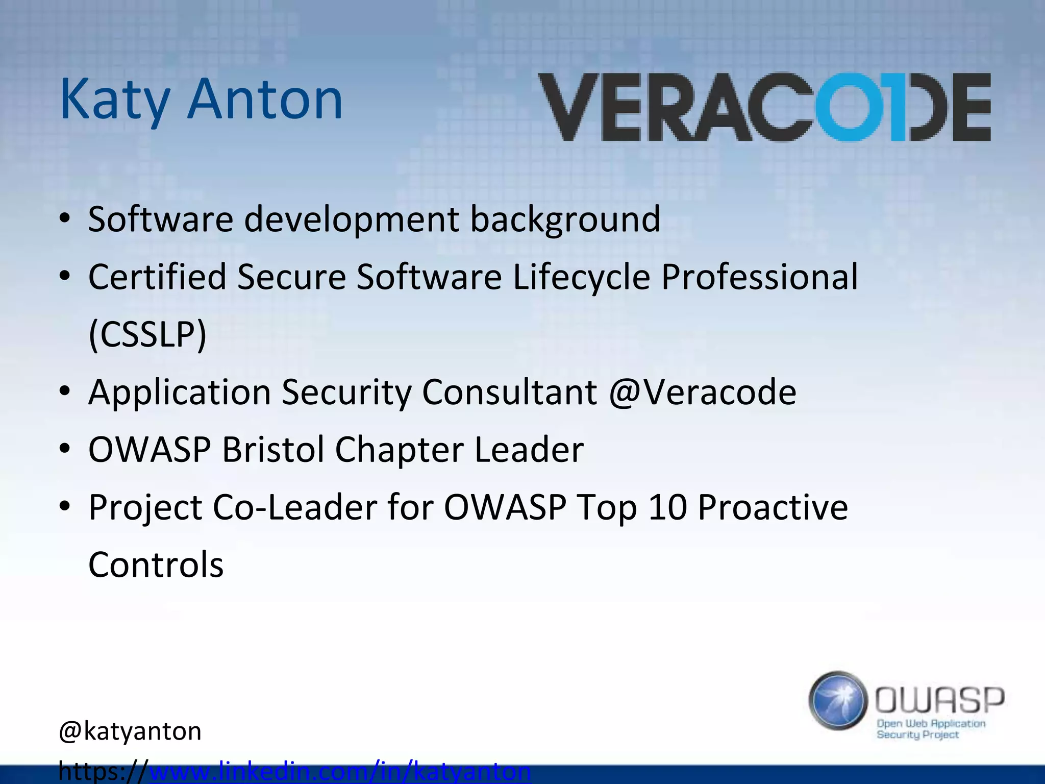 Katy Anton
• Software development background
• Certified Secure Software Lifecycle Professional
(CSSLP)
• Application Security Consultant @Veracode
• OWASP Bristol Chapter Leader
• Project Co-Leader for OWASP Top 10 Proactive
Controls
@katyanton
https://www.linkedin.com/in/katyanton
 