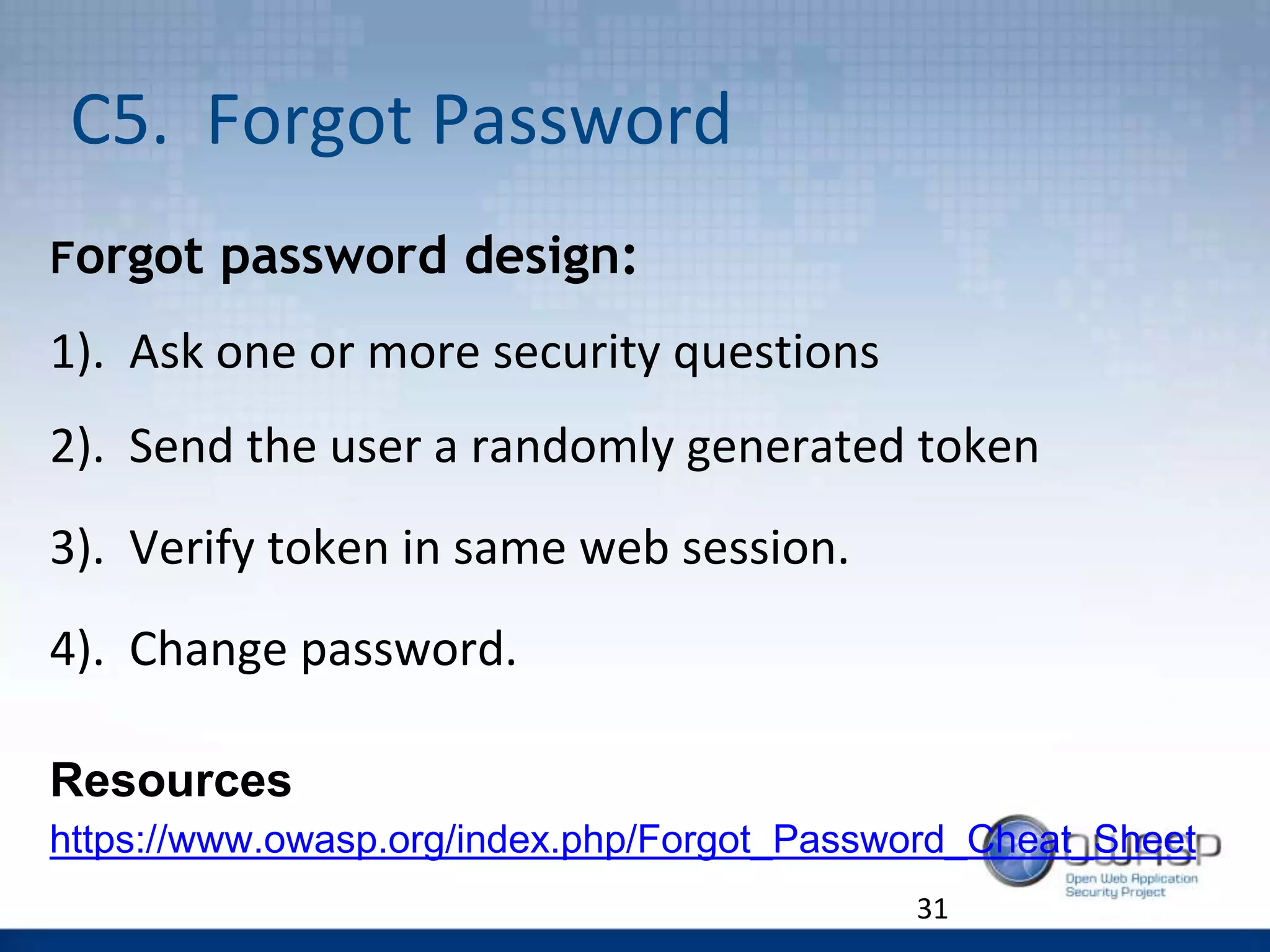 C5. Forgot Password
Forgot password design:
1). Ask one or more security questions
2). Send the user a randomly generated token
3). Verify token in same web session.
4). Change password.
Resources
https://www.owasp.org/index.php/Forgot_Password_Cheat_Sheet
31
 