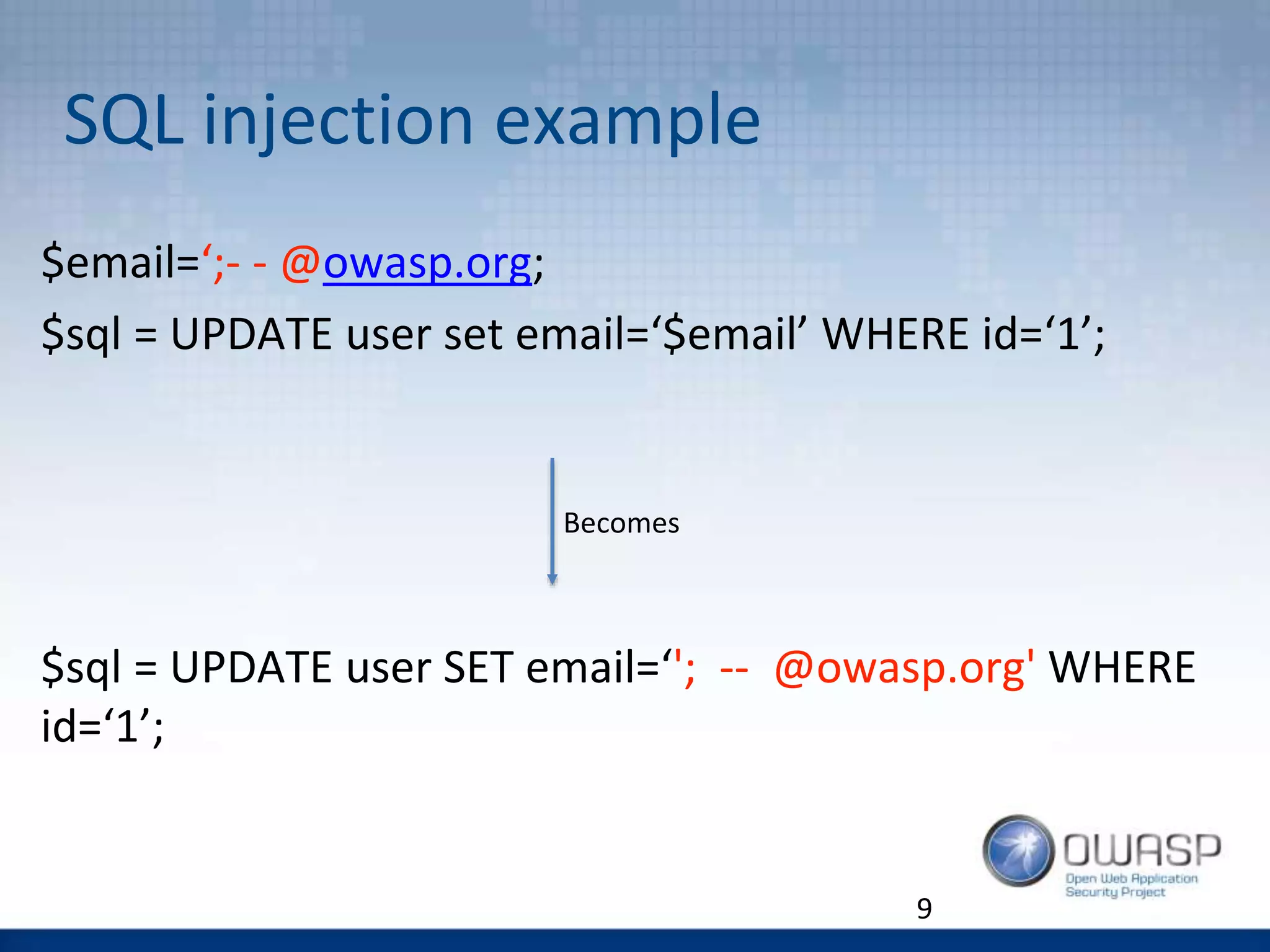 SQL injection example
9
$email=‘;- - @owasp.org;
$sql = UPDATE user set email=‘$email’ WHERE id=‘1’;
$sql = UPDATE user SET email=‘'; -- @owasp.org' WHERE
id=‘1’;
Becomes
 