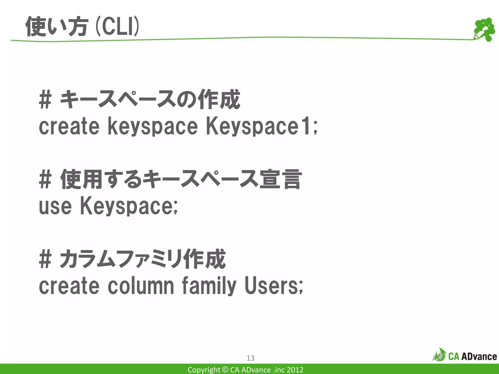 使い方(CLI)


# キースペースの作成
create keyspace Keyspace1;

# 使用するキースペース宣言
use Keyspace;

# カラムファミリ作成
create column family Users;


                               13
               Copyright © CA ADvance .inc 2012
 