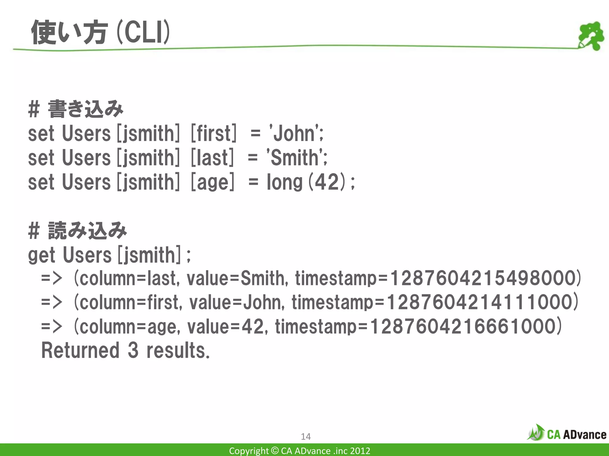 使い方(CLI)

# 書き込み
set Users[jsmith][first] = 'John';
set Users[jsmith][last] = 'Smith';
set Users[jsmith][age] = long(42);

# 読み込み
get Users[jsmith];
 => (column=last, value=Smith, timestamp=1287604215498000)
 => (column=first, value=John, timestamp=1287604214111000)
 => (column=age, value=42, timestamp=1287604216661000)
 Returned 3 results.



                                       14
                       Copyright © CA ADvance .inc 2012
 
