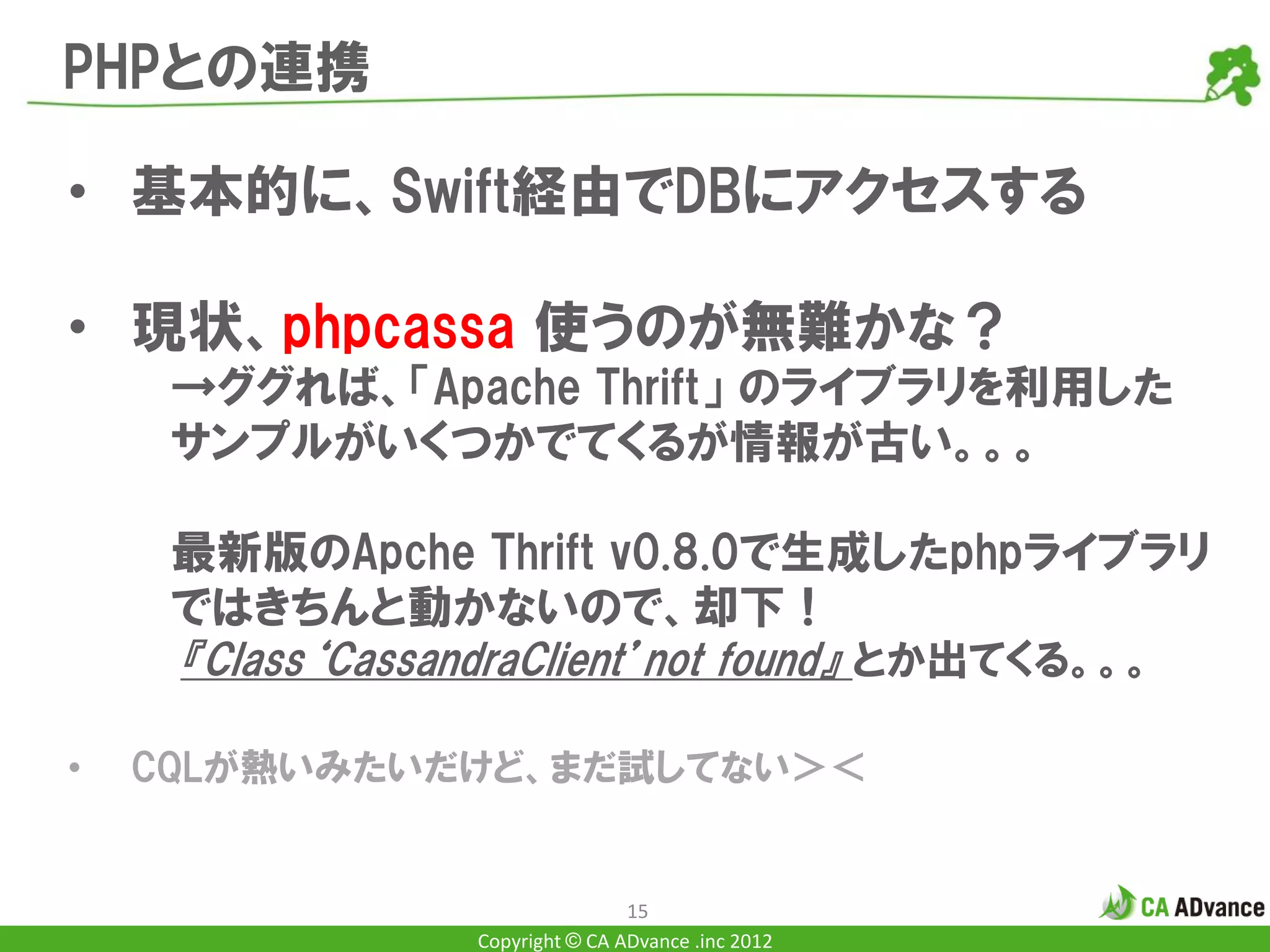 PHPとの連携

• 基本的に、Swift経由でDBにアクセスする

• 現状、phpcassa 使うのが無難かな？
     →ググれば、「Apache Thrift」 のライブラリを利用した
     サンプルがいくつかでてくるが情報が古い。。。

     最新版のApche Thrift v0.8.0で生成したphpライブラリ
     ではきちんと動かないので、却下！
     『Class‘CassandraClient’not found』 とか出てくる。。。

•   CQLが熱いみたいだけど、まだ試してない＞＜


                                 15
                 Copyright © CA ADvance .inc 2012
 