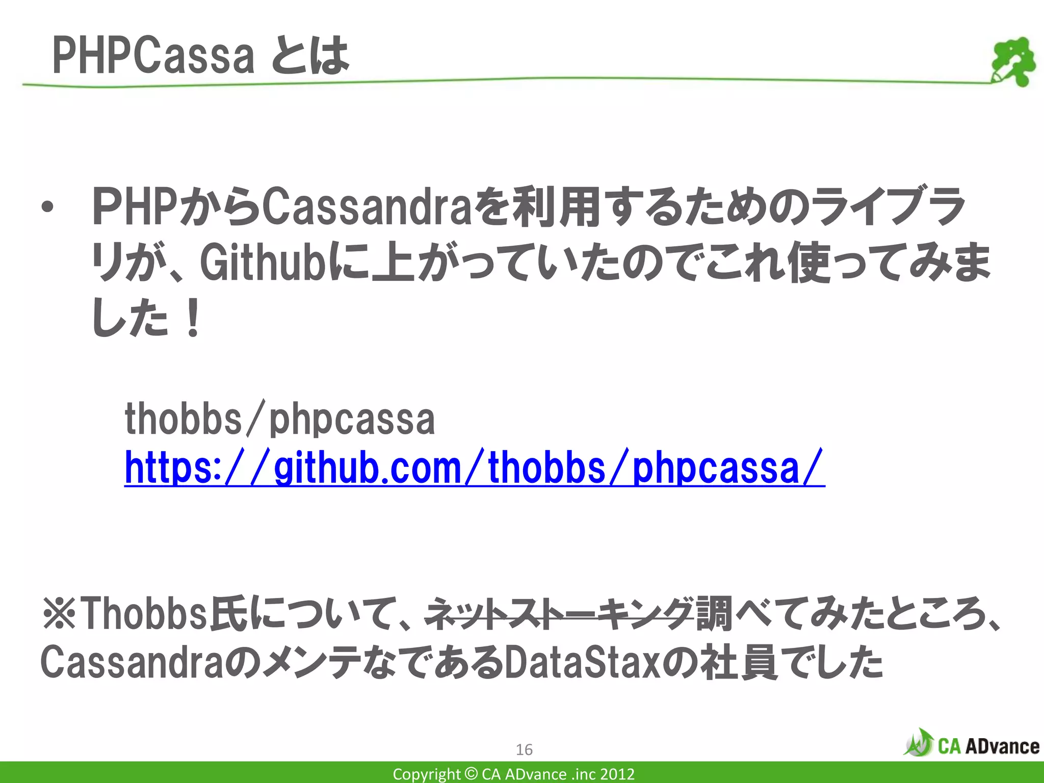 PHPCassa とは


• ＰHPからCassandraを利用するためのライブラ
  リが、Githubに上がっていたのでこれ使ってみま
  した！

  thobbs/phpcassa
  https://github.com/thobbs/phpcassa/


※Thobbs氏について、ネットストーキング調べてみたところ、
CassandraのメンテなであるDataStaxの社員でした
                               16
               Copyright © CA ADvance .inc 2012
 