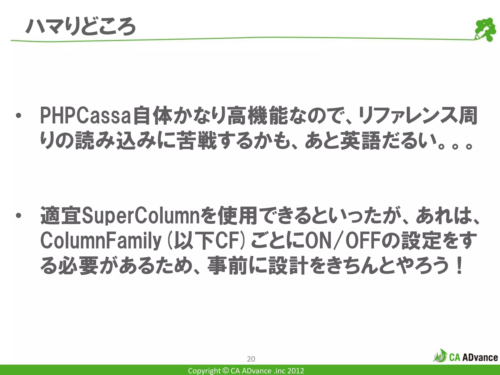 ハマりどころ


• PHPCassa自体かなり高機能なので、リファレンス周
  りの読み込みに苦戦するかも、あと英語だるい。。。


• 適宜SuperColumnを使用できるといったが、あれは、
  ColumnFamily(以下CF)ごとにON/OFFの設定をす
  る必要があるため、事前に設計をきちんとやろう！



                            20
            Copyright © CA ADvance .inc 2012
 