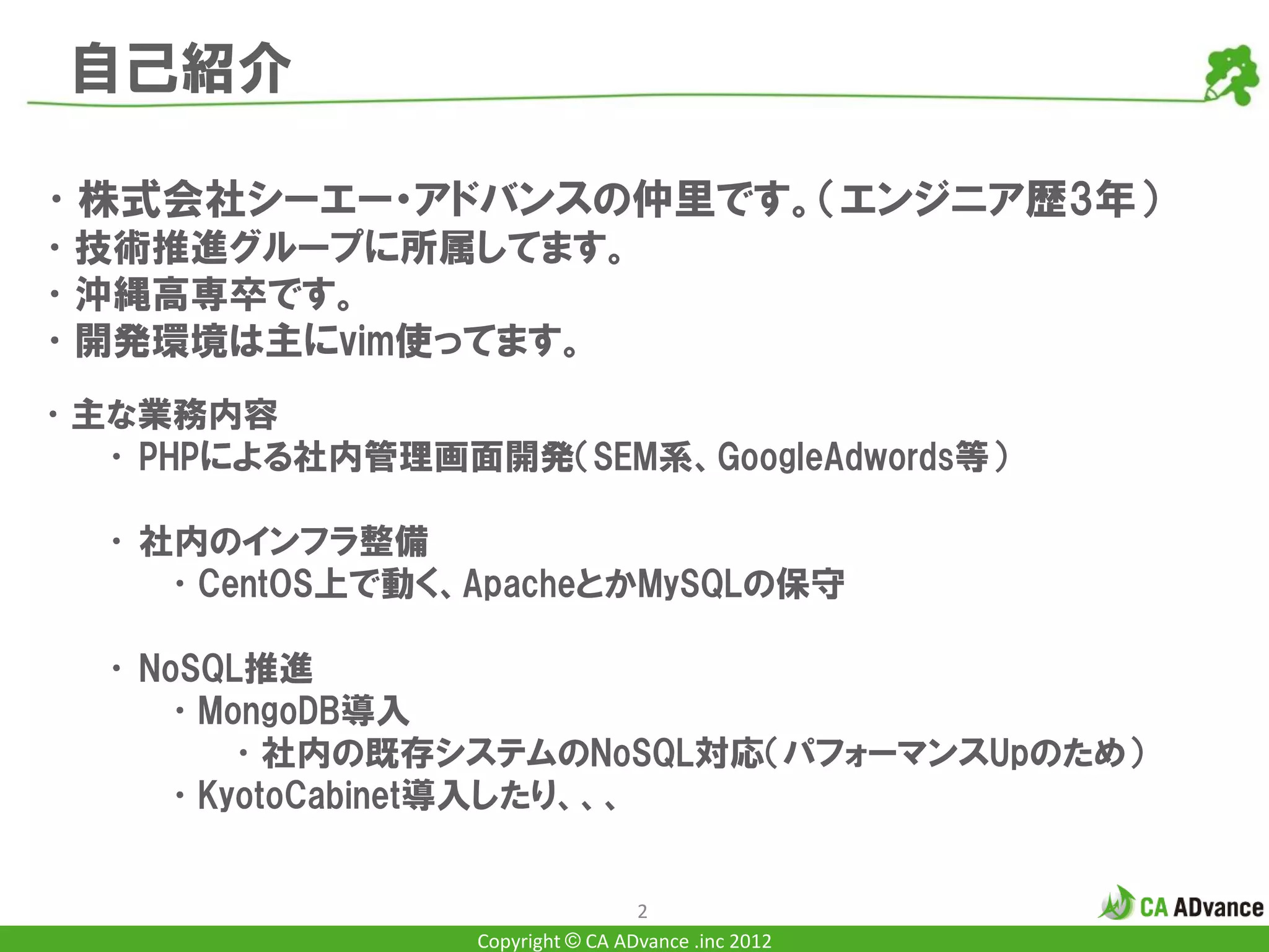 自己紹介

•株式会社シーエー・アドバンスの仲里です。（エンジニア歴3年）
•技術推進グループに所属してます。
•沖縄高専卒です。
•開発環境は主にvim使ってます。
•主な業務内容
  • PHPによる社内管理画面開発（SEM系、GoogleAdwords等）

  • 社内のインフラ整備
     •CentOS上で動く、ApacheとかMySQLの保守

  • NoSQL推進
     •MongoDB導入
        •社内の既存システムのNoSQL対応（パフォーマンスUpのため）
     •KyotoCabinet導入したり、、、


                                  2
                 Copyright © CA ADvance .inc 2012
 