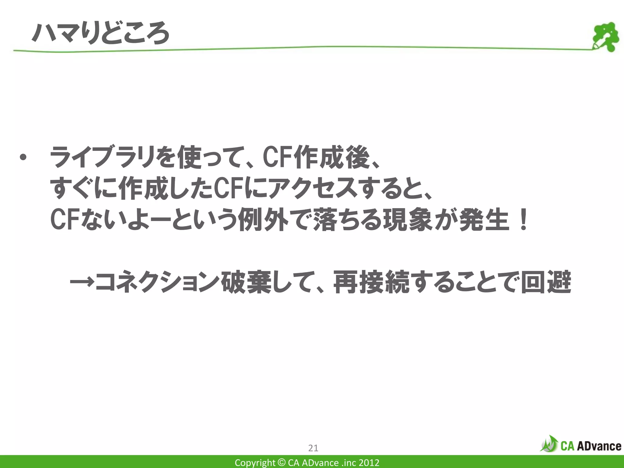 ハマりどころ



• ライブラリを使って、CF作成後、
  すぐに作成したCFにアクセスすると、
  CFないよーという例外で落ちる現象が発生！

  →コネクション破棄して、再接続することで回避




                         21
         Copyright © CA ADvance .inc 2012
 