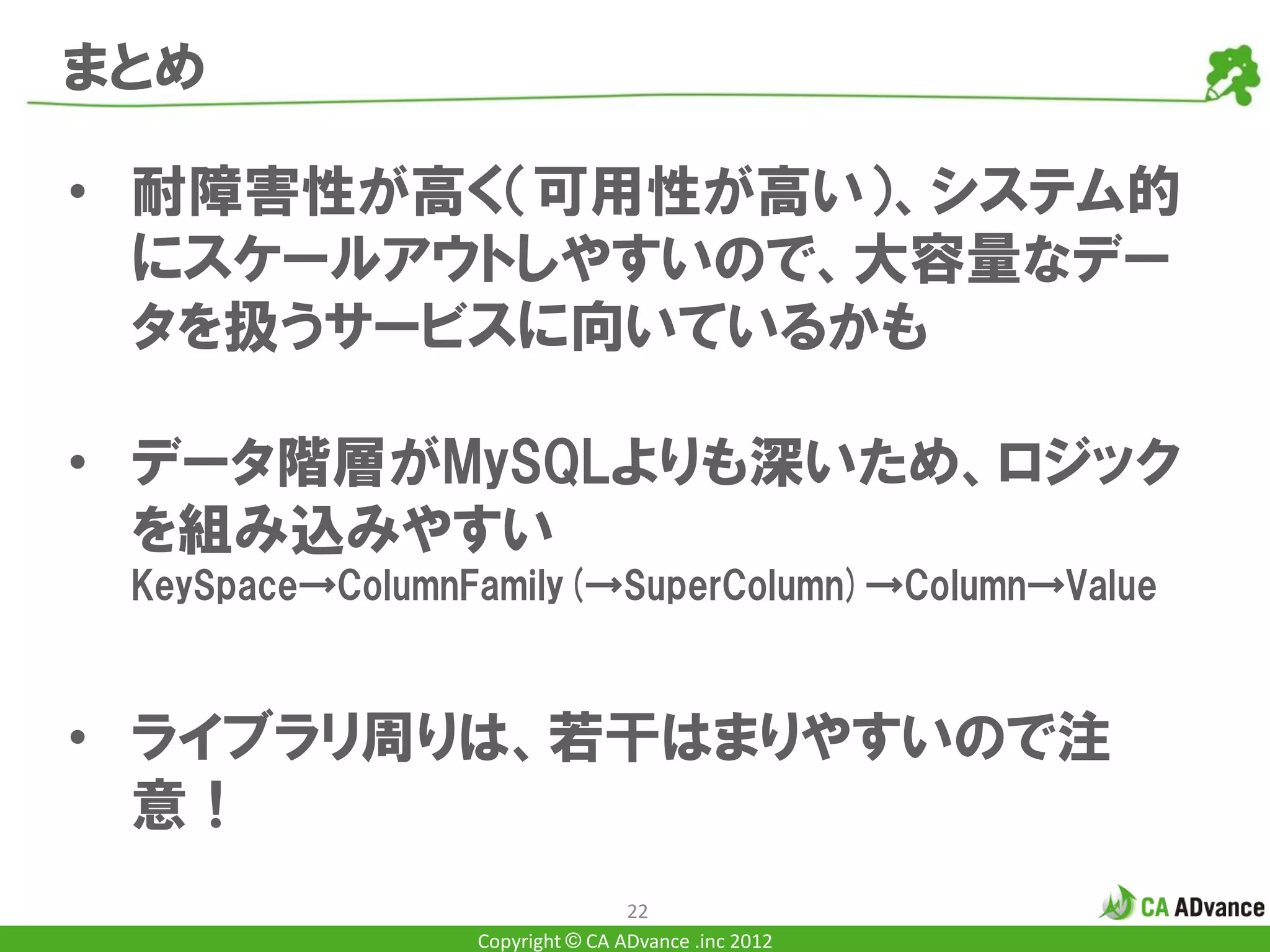 まとめ

• 耐障害性が高く（可用性が高い）、システム的
  にスケールアウトしやすいので、大容量なデー
  タを扱うサービスに向いているかも

• データ階層がMySQLよりも深いため、ロジック
  を組み込みやすい
 KeySpace→ColumnFamily(→SuperColumn)→Column→Value



• ライブラリ周りは、若干はまりやすいので注
  意！
                                 22
                 Copyright © CA ADvance .inc 2012
 
