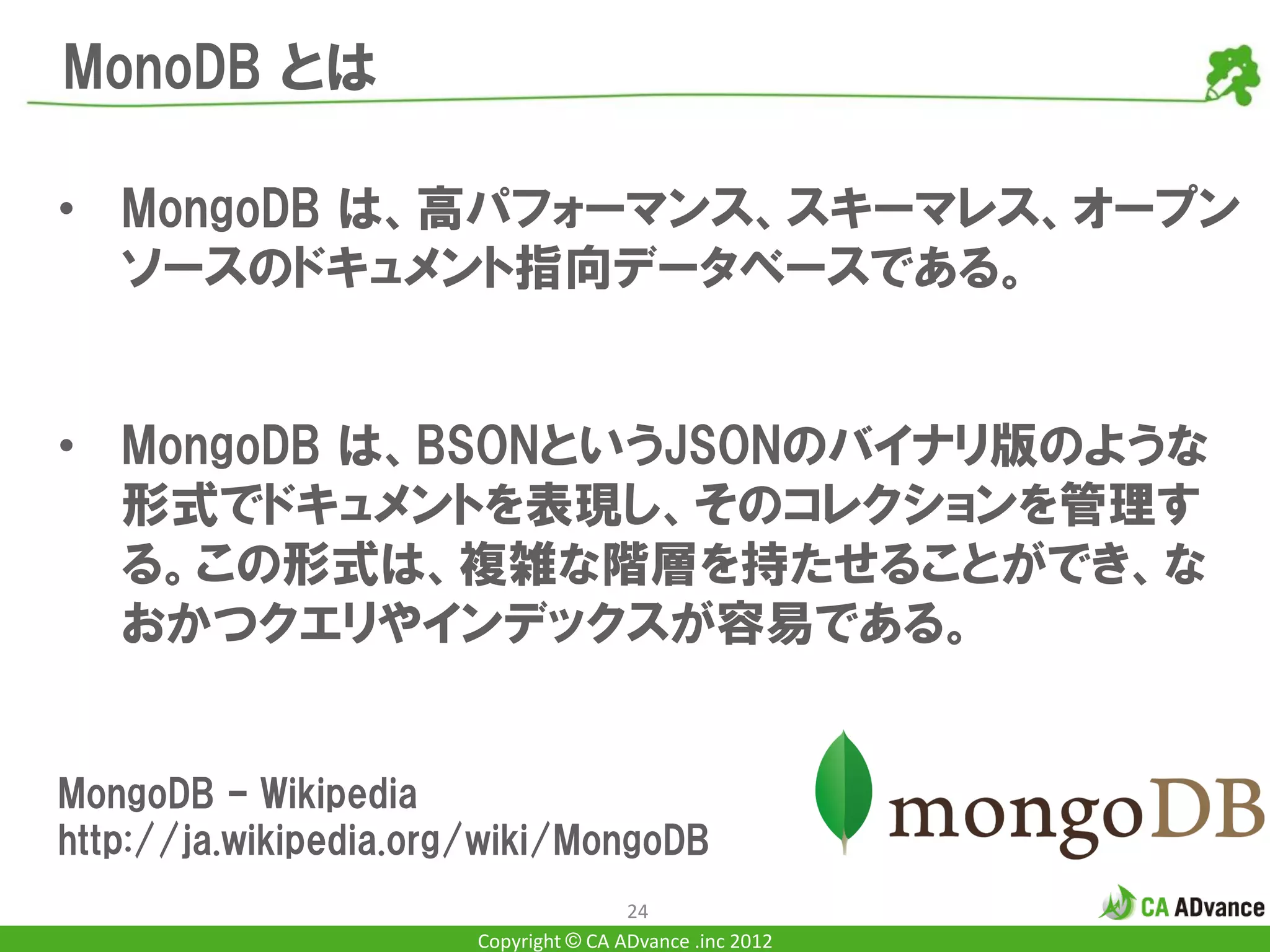 MonoDB とは

• MongoDB は、高パフォーマンス、スキーマレス、オープン
  ソースのドキュメント指向データベースである。


• MongoDB は、BSONというJSONのバイナリ版のような
  形式でドキュメントを表現し、そのコレクションを管理す
  る。この形式は、複雑な階層を持たせることができ、な
  おかつクエリやインデックスが容易である。


MongoDB – Wikipedia
http://ja.wikipedia.org/wiki/MongoDB
                                       24
                       Copyright © CA ADvance .inc 2012
 