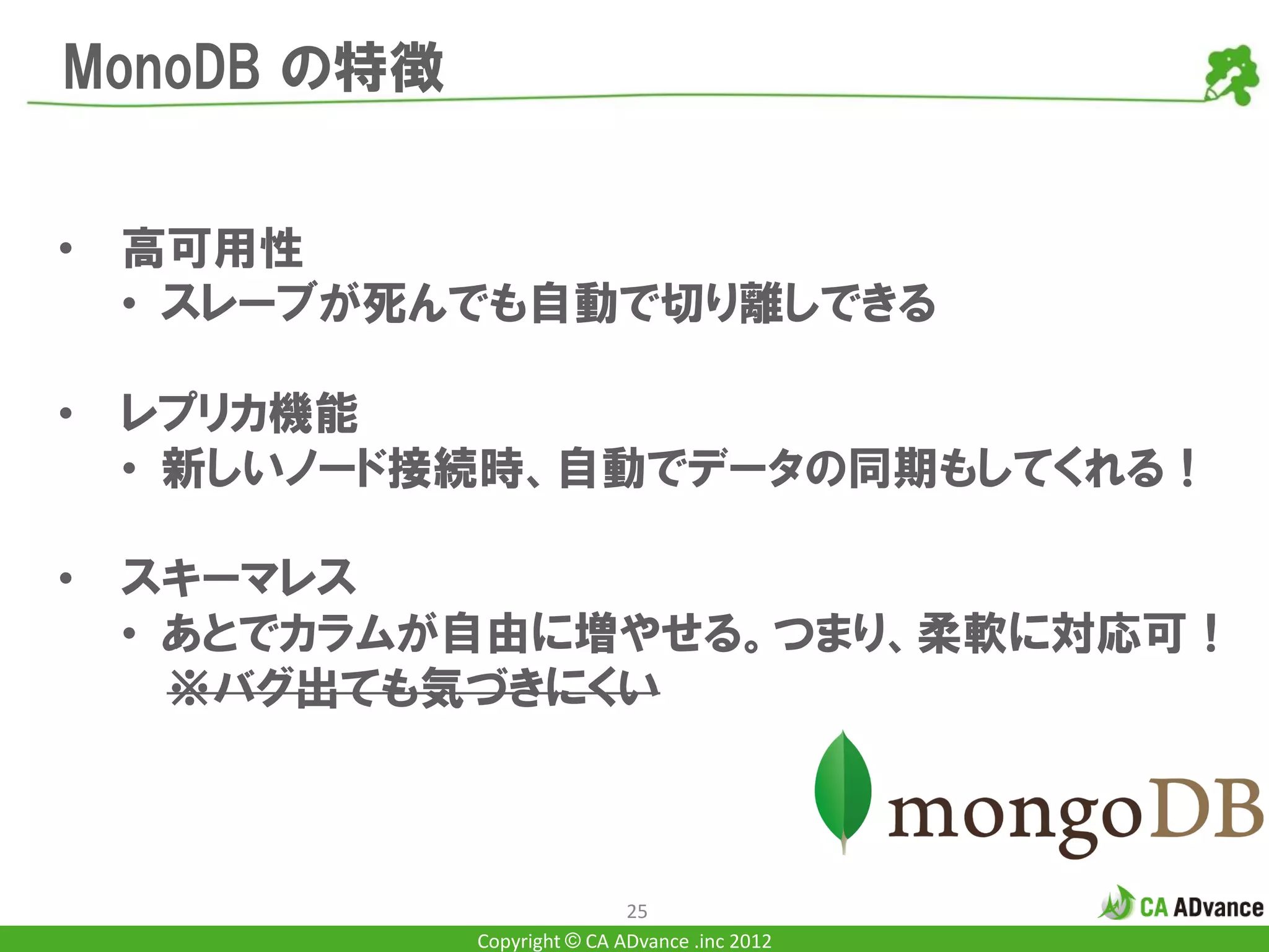 MonoDB の特徴


•   高可用性
    • スレーブが死んでも自動で切り離しできる

•   レプリカ機能
    • 新しいノード接続時、自動でデータの同期もしてくれる！

•   スキーマレス
    • あとでカラムが自由に増やせる。つまり、柔軟に対応可！
      ※バグ出ても気づきにくい



                             25
             Copyright © CA ADvance .inc 2012
 
