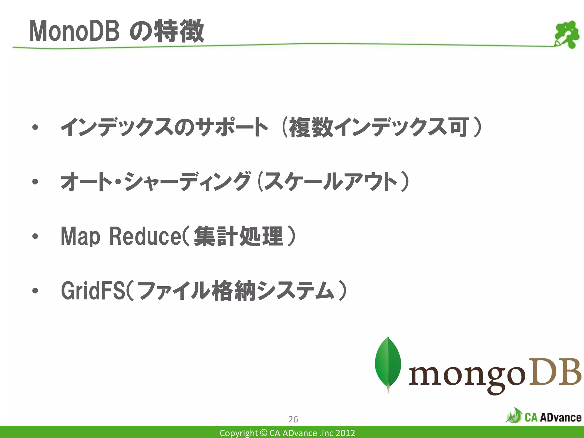 MonoDB の特徴


• インデックスのサポート (複数インデックス可）

• オート・シャーディング(スケールアウト）

• Map Reduce（集計処理）

• GridFS（ファイル格納システム）




                             26
             Copyright © CA ADvance .inc 2012
 