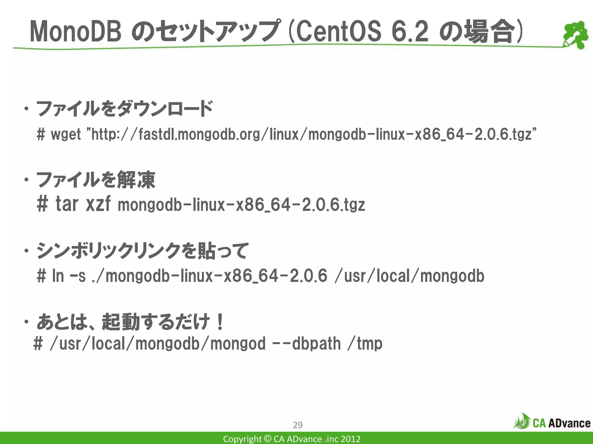 MonoDB のセットアップ(CentOS 6.2 の場合)

•ファイルをダウンロード
  # wget "http://fastdl.mongodb.org/linux/mongodb-linux-x86_64-2.0.6.tgz"


•ファイルを解凍
 # tar xzf mongodb-linux-x86_64-2.0.6.tgz

•シンボリックリンクを貼って
  # ln –s ./mongodb-linux-x86_64-2.0.6 /usr/local/mongodb

•あとは、起動するだけ！
 # /usr/local/mongodb/mongod --dbpath /tmp



                                            29
                            Copyright © CA ADvance .inc 2012
 