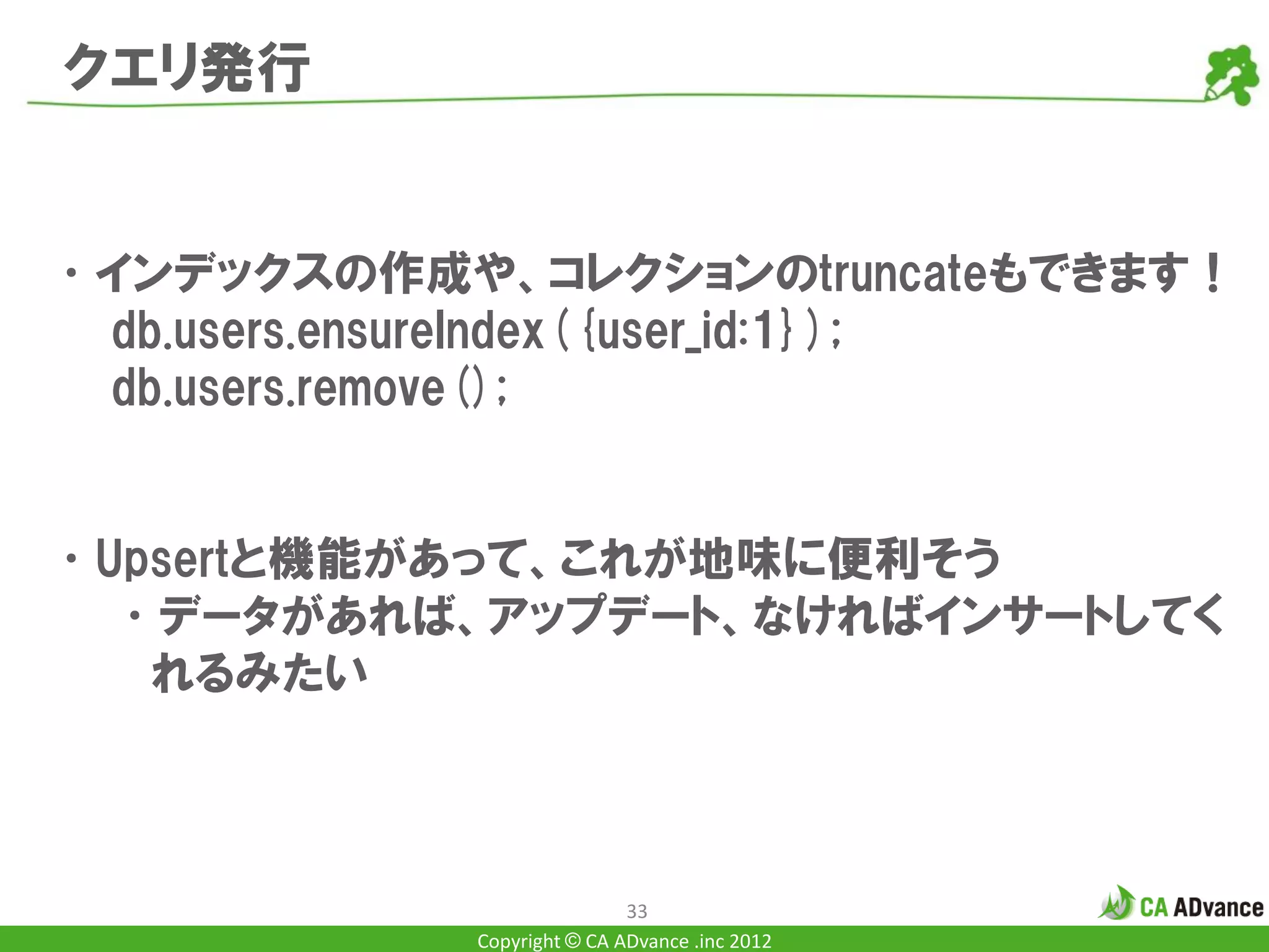 クエリ発行


•インデックスの作成や、コレクションのtruncateもできます！
 db.users.ensureIndex({user_id:1});
 db.users.remove();


•Upsertと機能があって、これが地味に便利そう
  •データがあれば、アップデート、なければインサートしてく
   れるみたい



                            33
            Copyright © CA ADvance .inc 2012
 