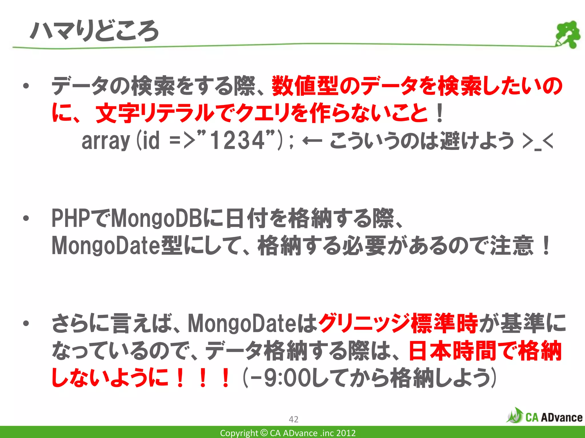 ハマりどころ

• データの検索をする際、数値型のデータを検索したいの
  に、 文字リテラルでクエリを作らないこと！
    array(id =>”1234”); ← こういうのは避けよう >_<


• PHPでMongoDBに日付を格納する際、
  MongoDate型にして、格納する必要があるので注意！


• さらに言えば、MongoDateはグリニッジ標準時が基準に
  なっているので、データ格納する際は、日本時間で格納
  しないように！！！(-9:00してから格納しよう)
                              42
              Copyright © CA ADvance .inc 2012
 