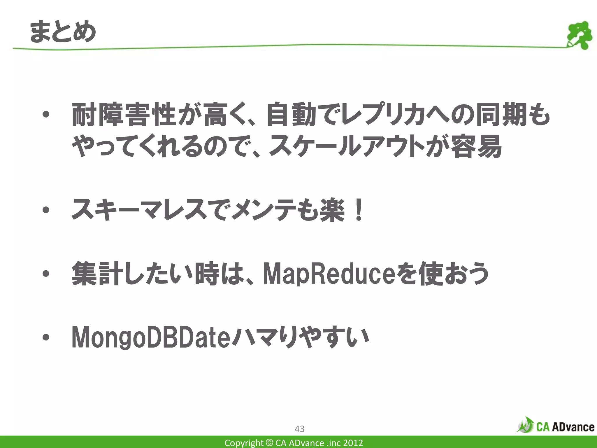 まとめ


• 耐障害性が高く、自動でレプリカへの同期も
  やってくれるので、スケールアウトが容易

• スキーマレスでメンテも楽！

• 集計したい時は、MapReduceを使おう

• MongoDBDateハマりやすい


                          43
          Copyright © CA ADvance .inc 2012
 
