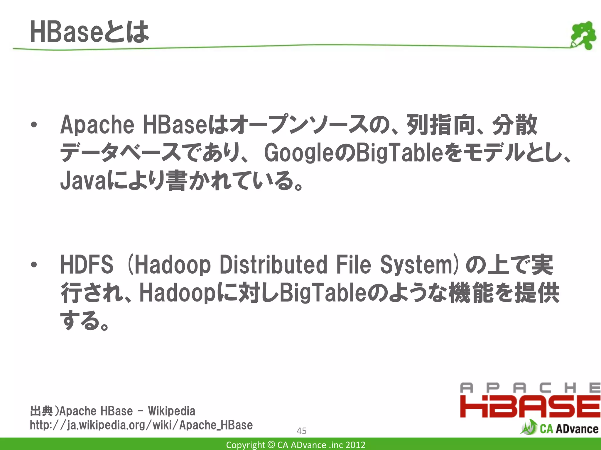 HBaseとは


• Apache HBaseはオープンソースの、列指向、分散
  データベースであり、 GoogleのBigTableをモデルとし、
  Javaにより書かれている。


• HDFS (Hadoop Distributed File System)の上で実
  行され、Hadoopに対しBigTableのような機能を提供
  する。


出典）Apache HBase - Wikipedia
http://ja.wikipedia.org/wiki/Apache_HBase           45
                                    Copyright © CA ADvance .inc 2012
 