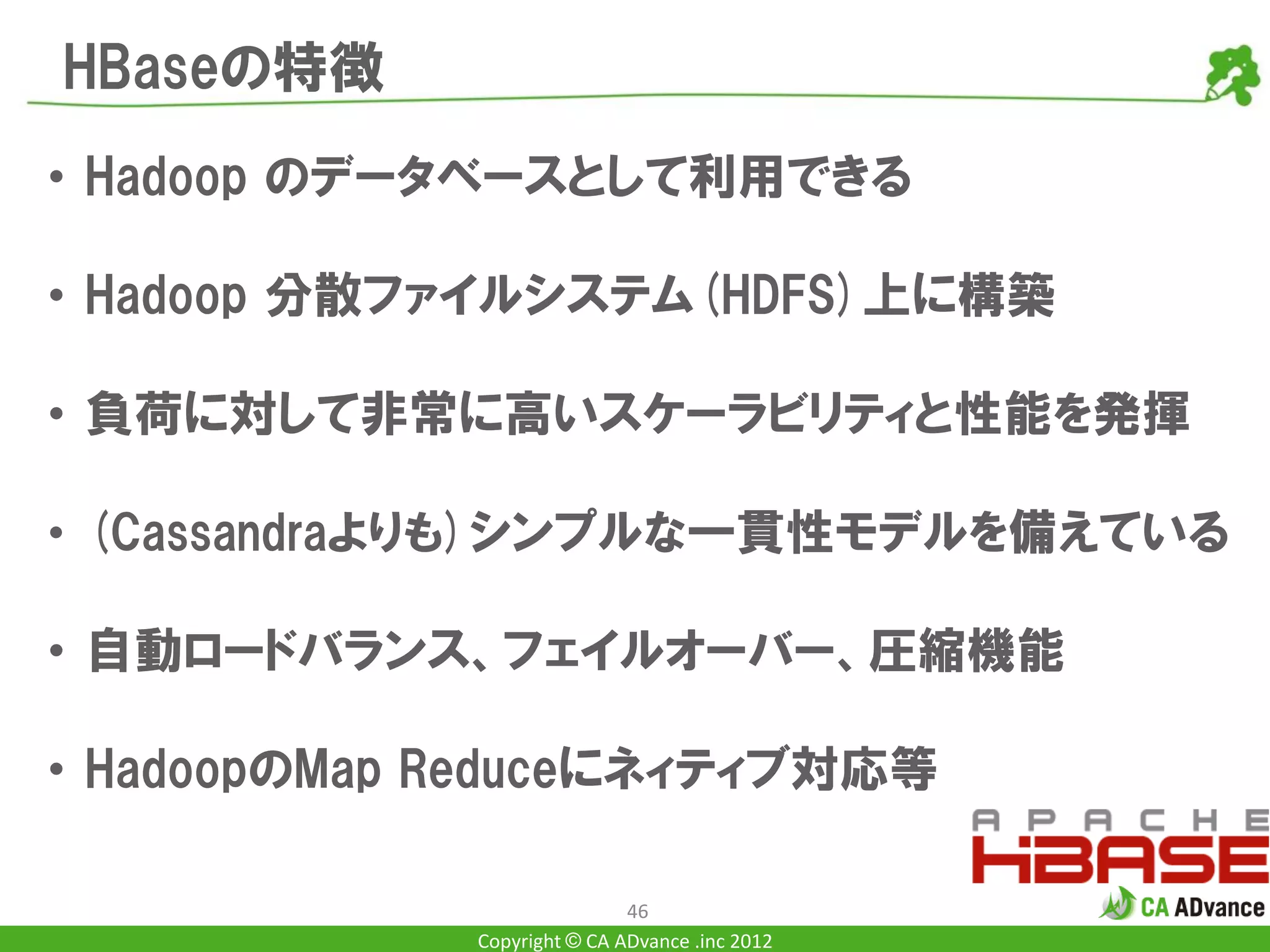 HBaseの特徴
• Hadoop のデータベースとして利用できる

• Hadoop 分散ファイルシステム(HDFS)上に構築

• 負荷に対して非常に高いスケーラビリティと性能を発揮

• (Cassandraよりも)シンプルな一貫性モデルを備えている

• 自動ロードバランス、フェイルオーバー、圧縮機能

• HadoopのMap Reduceにネィティブ対応等

                             46
             Copyright © CA ADvance .inc 2012
 