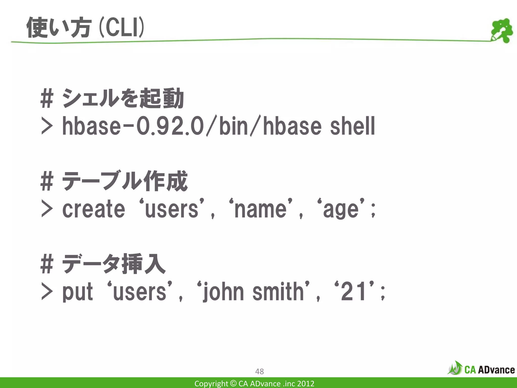 使い方(CLI)


# シェルを起動
> hbase-0.92.0/bin/hbase shell

# テーブル作成
> create ‘users’, ‘name’, ‘age’;

# データ挿入
> put ‘users’, ‘john smith’, ‘21’;


                               48
               Copyright © CA ADvance .inc 2012
 