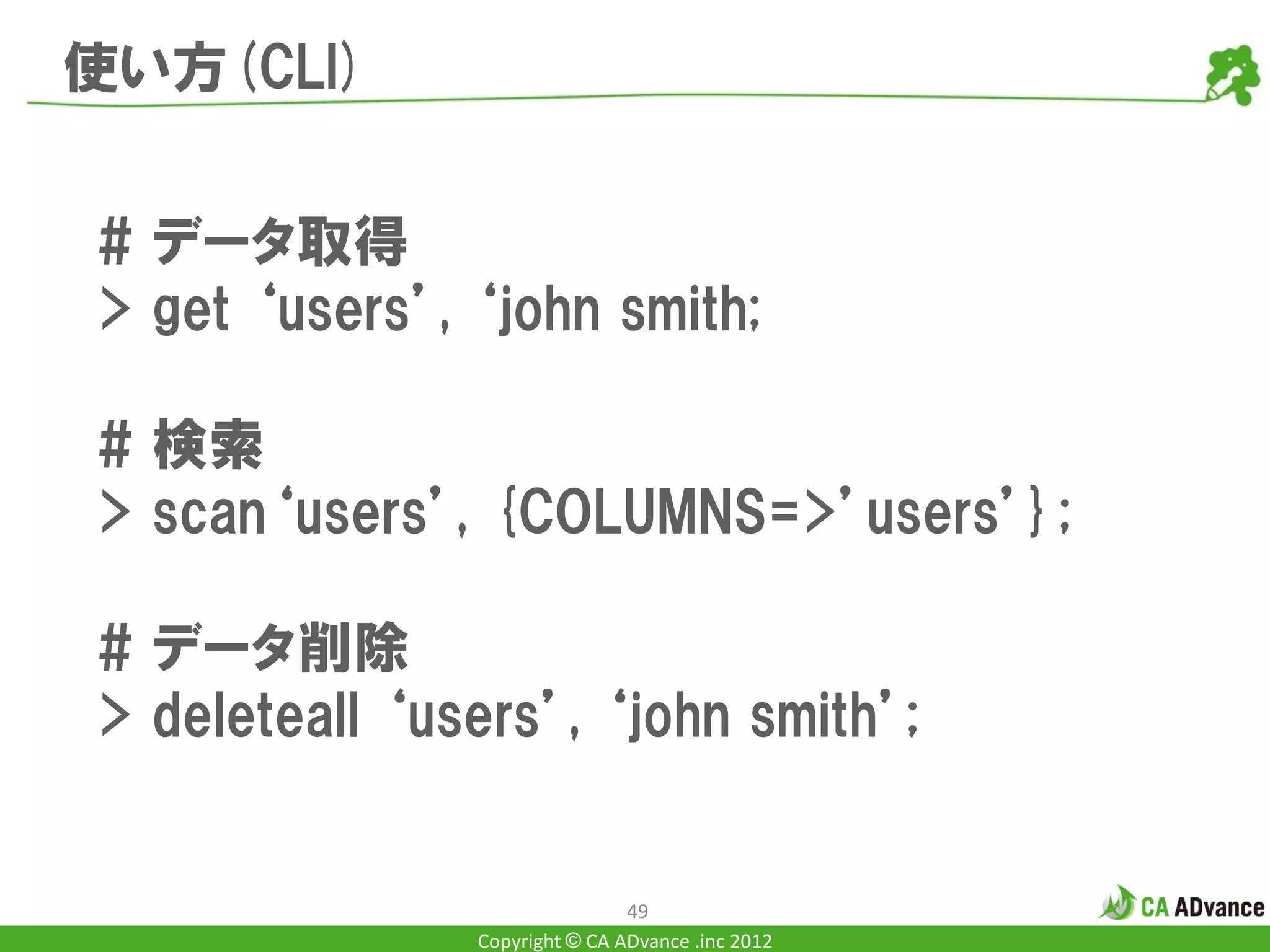 使い方(CLI)


# データ取得
> get ‘users’, ‘john smith;

# 検索
> scan‘users’, {COLUMNS=>’users’};

# データ削除
> deleteall ‘users’, ‘john smith’;


                               49
               Copyright © CA ADvance .inc 2012
 