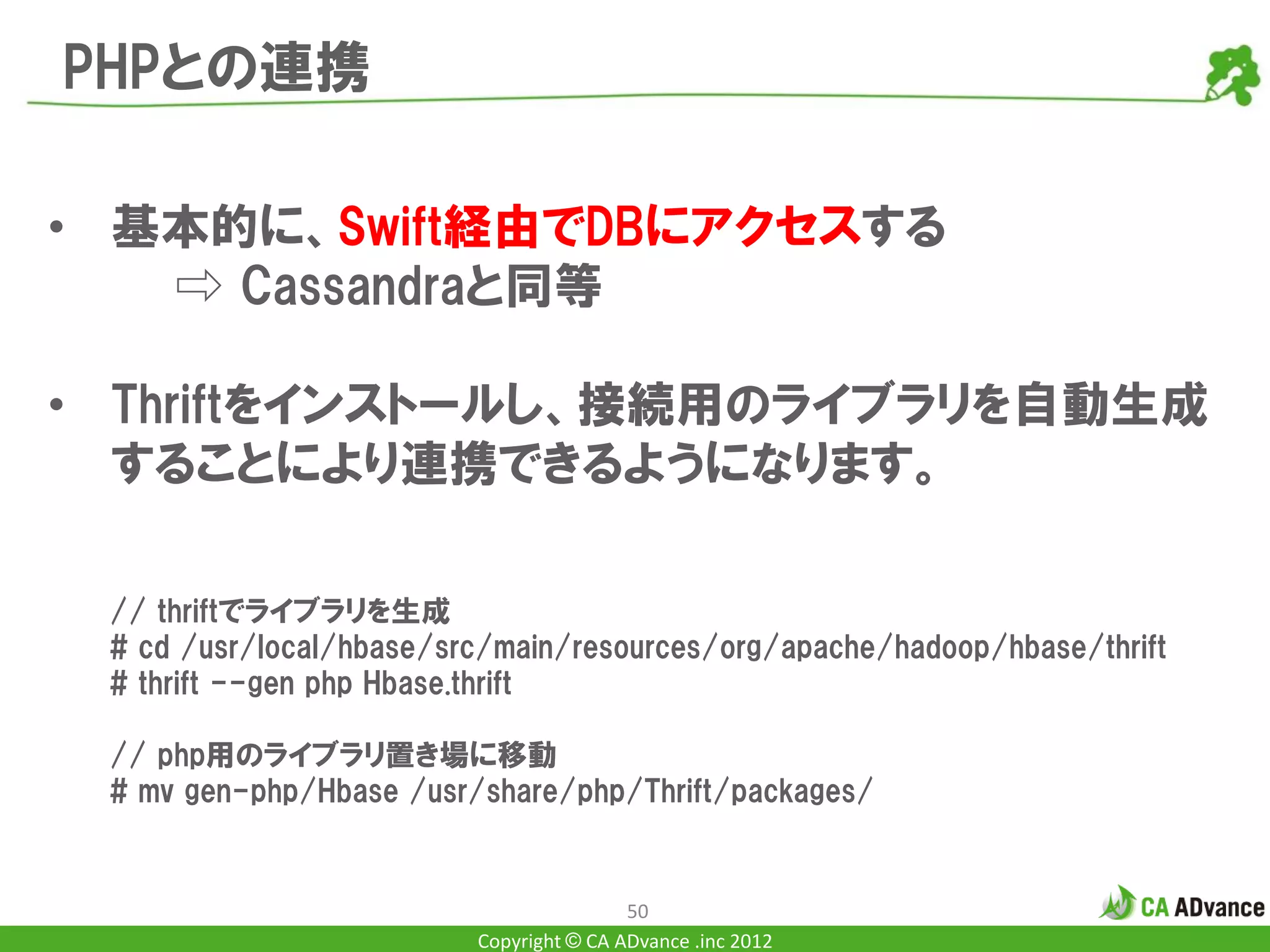 PHPとの連携

• 基本的に、Swift経由でDBにアクセスする
   ⇨ Cassandraと同等

• Thriftをインストールし、接続用のライブラリを自動生成
  することにより連携できるようになります。

 // thriftでライブラリを生成
 # cd /usr/local/hbase/src/main/resources/org/apache/hadoop/hbase/thrift
 # thrift --gen php Hbase.thrift

 // php用のライブラリ置き場に移動
 # mv gen-php/Hbase /usr/share/php/Thrift/packages/


                                         50
                         Copyright © CA ADvance .inc 2012
 