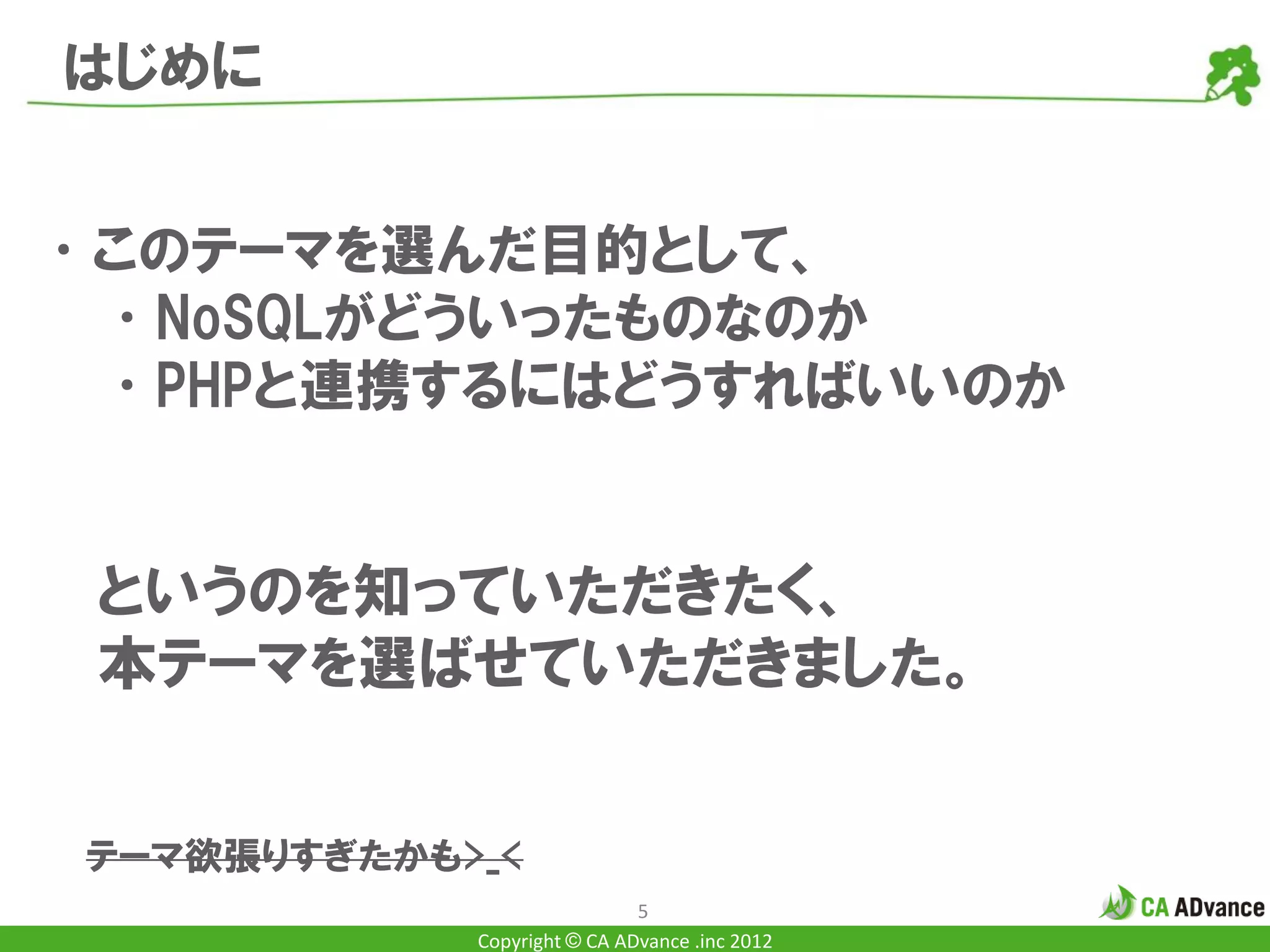 はじめに


•このテーマを選んだ目的として、
 •NoSQLがどういったものなのか
 •PHPと連携するにはどうすればいいのか


 というのを知っていただきたく、
 本テーマを選ばせていただきました。


 テーマ欲張りすぎたかも>_<
                              5
             Copyright © CA ADvance .inc 2012
 