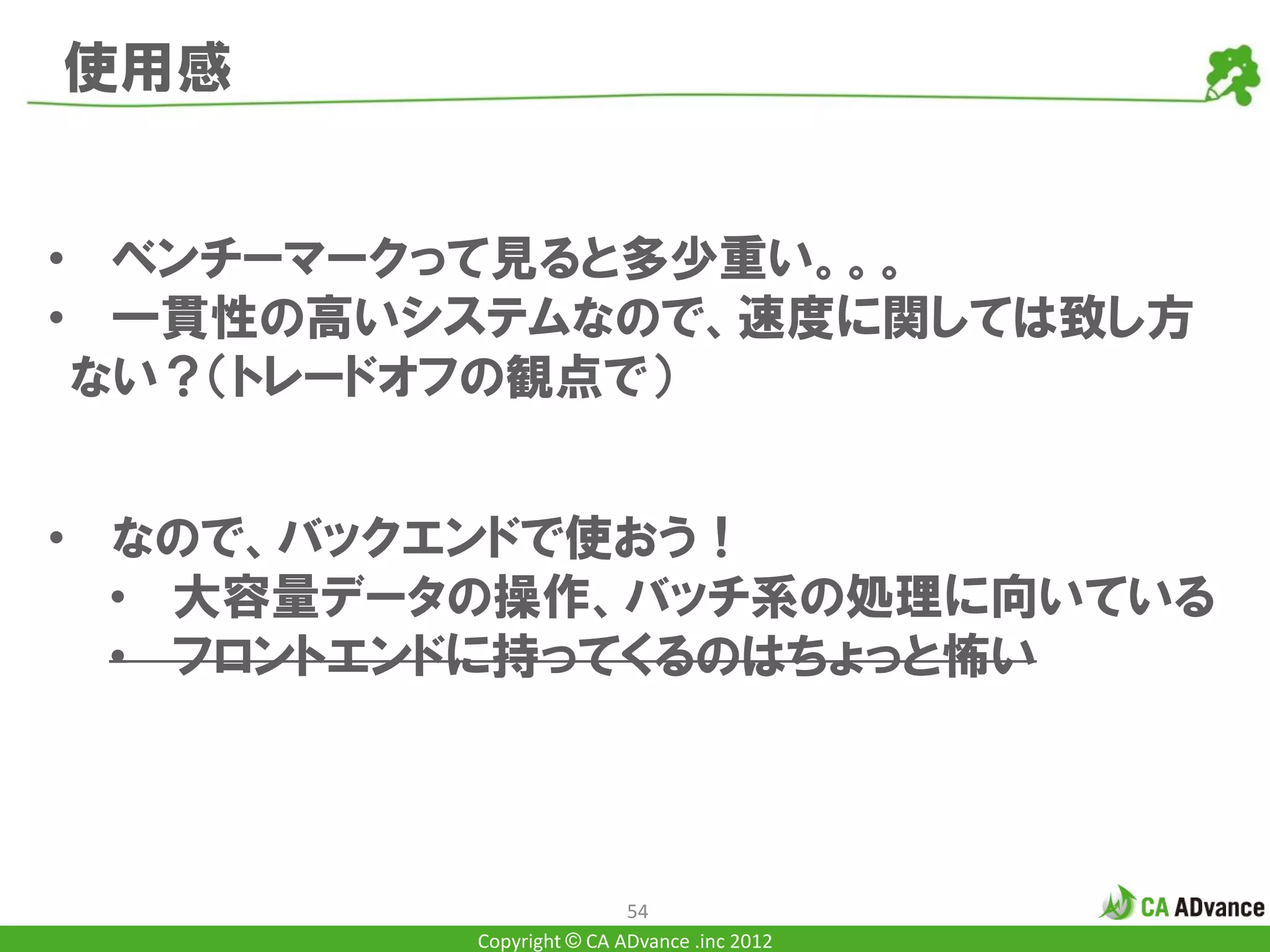 使用感


• ベンチーマークって見ると多少重い。。。
• 一貫性の高いシステムなので、速度に関しては致し方
 ない？（トレードオフの観点で）


• なので、バックエンドで使おう！
  • 大容量データの操作、バッチ系の処理に向いている
  • フロントエンドに持ってくるのはちょっと怖い



                         54
         Copyright © CA ADvance .inc 2012
 