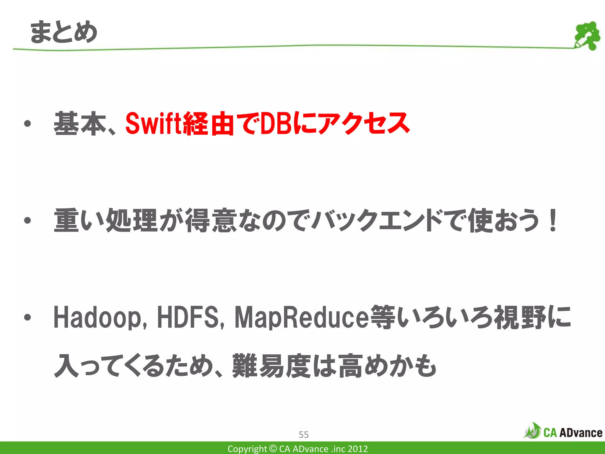 まとめ


• 基本、Swift経由でDBにアクセス


• 重い処理が得意なのでバックエンドで使おう！


• Hadoop, HDFS, MapReduce等いろいろ視野に
 入ってくるため、難易度は高めかも

                            55
            Copyright © CA ADvance .inc 2012
 